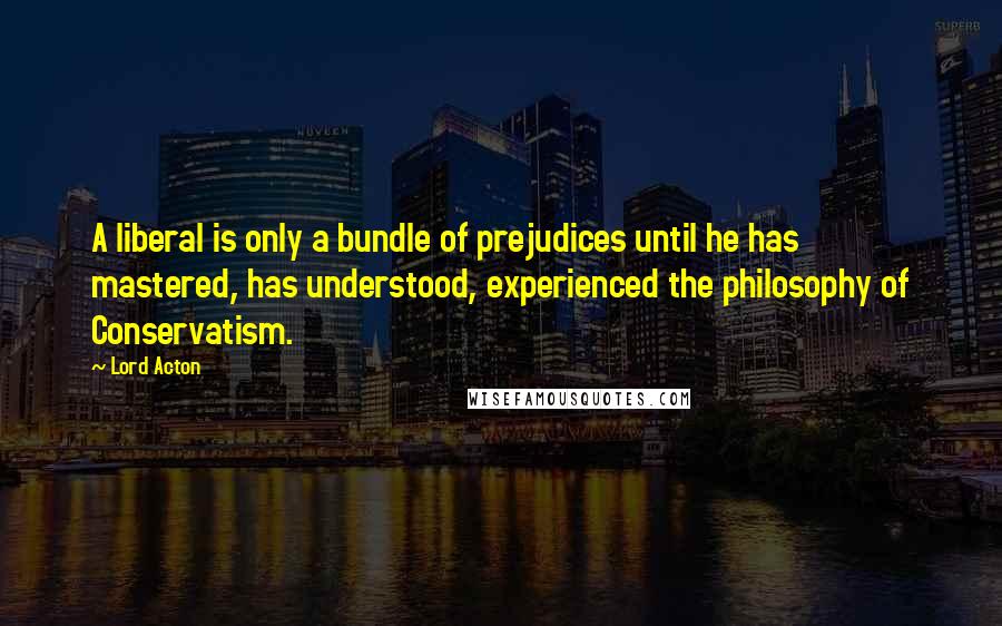 Lord Acton Quotes: A liberal is only a bundle of prejudices until he has mastered, has understood, experienced the philosophy of Conservatism.