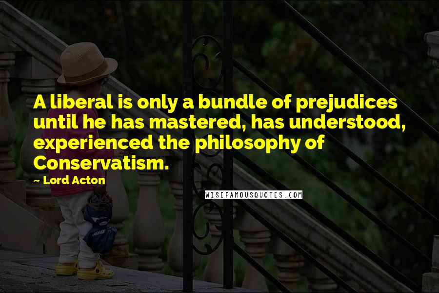 Lord Acton Quotes: A liberal is only a bundle of prejudices until he has mastered, has understood, experienced the philosophy of Conservatism.