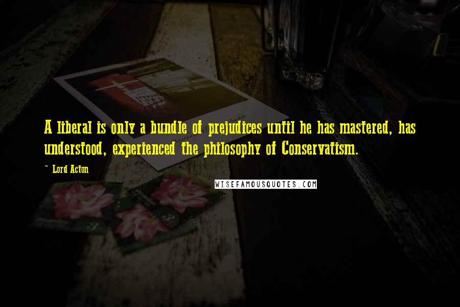 Lord Acton Quotes: A liberal is only a bundle of prejudices until he has mastered, has understood, experienced the philosophy of Conservatism.