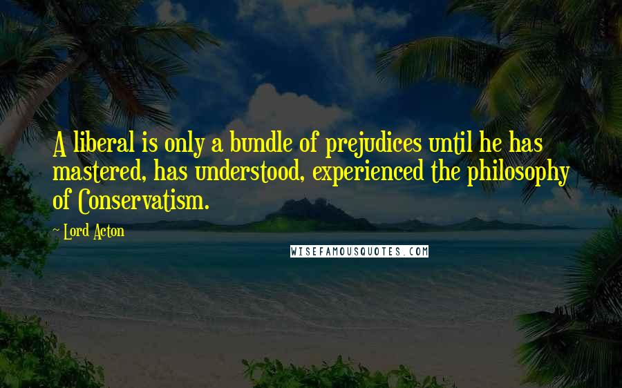 Lord Acton Quotes: A liberal is only a bundle of prejudices until he has mastered, has understood, experienced the philosophy of Conservatism.