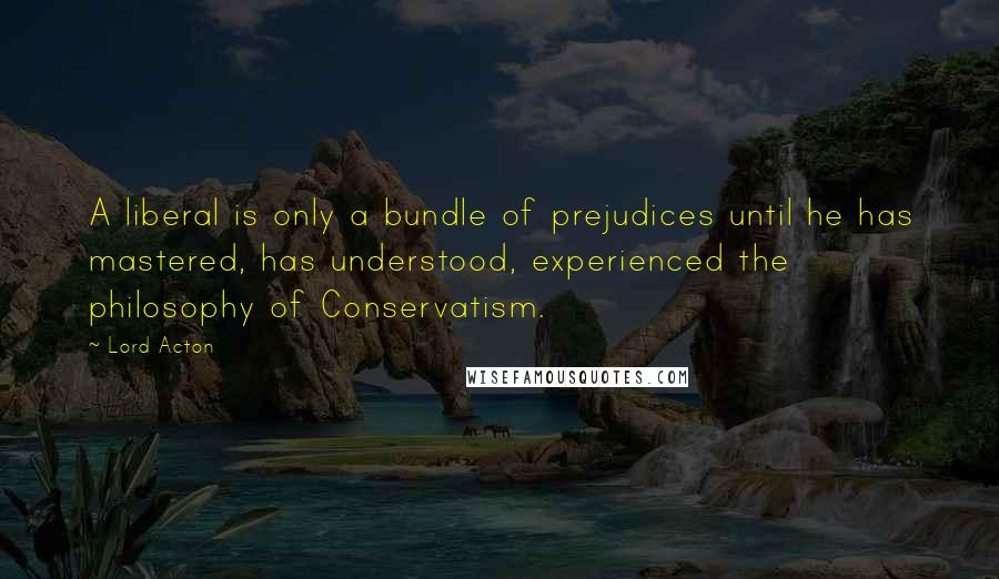 Lord Acton Quotes: A liberal is only a bundle of prejudices until he has mastered, has understood, experienced the philosophy of Conservatism.