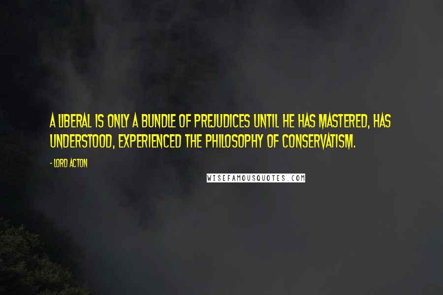 Lord Acton Quotes: A liberal is only a bundle of prejudices until he has mastered, has understood, experienced the philosophy of Conservatism.