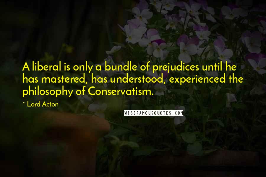 Lord Acton Quotes: A liberal is only a bundle of prejudices until he has mastered, has understood, experienced the philosophy of Conservatism.