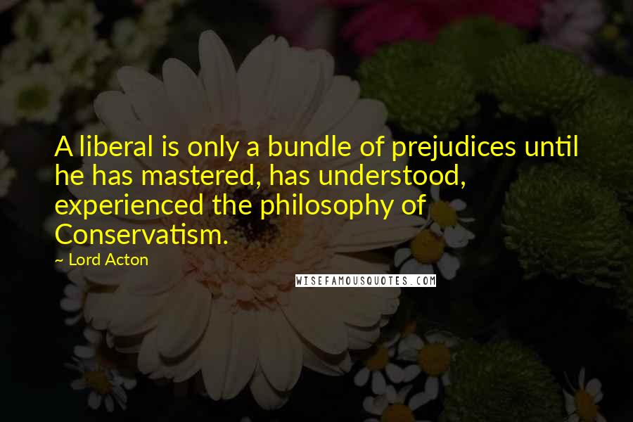 Lord Acton Quotes: A liberal is only a bundle of prejudices until he has mastered, has understood, experienced the philosophy of Conservatism.