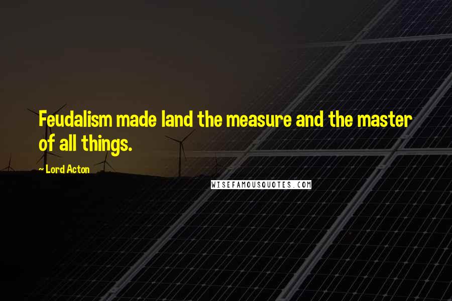 Lord Acton Quotes: Feudalism made land the measure and the master of all things.