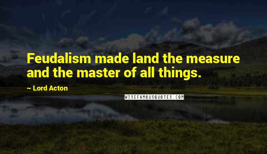 Lord Acton Quotes: Feudalism made land the measure and the master of all things.