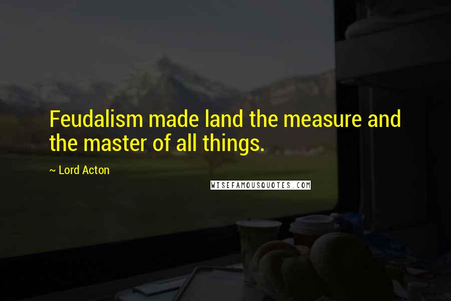 Lord Acton Quotes: Feudalism made land the measure and the master of all things.