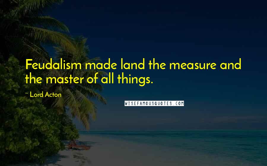 Lord Acton Quotes: Feudalism made land the measure and the master of all things.