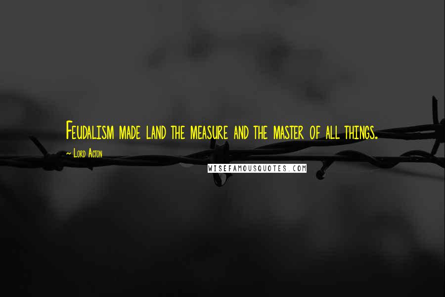 Lord Acton Quotes: Feudalism made land the measure and the master of all things.