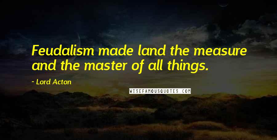 Lord Acton Quotes: Feudalism made land the measure and the master of all things.