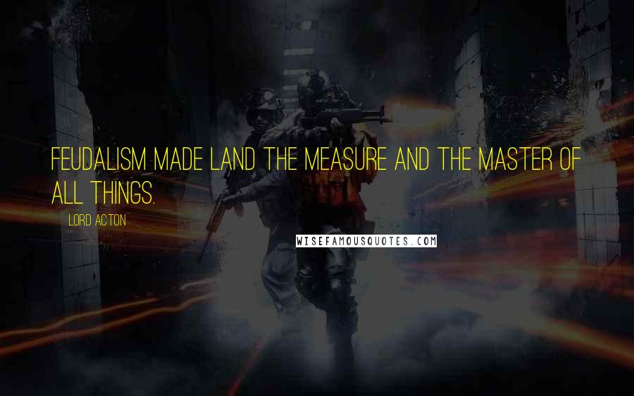 Lord Acton Quotes: Feudalism made land the measure and the master of all things.