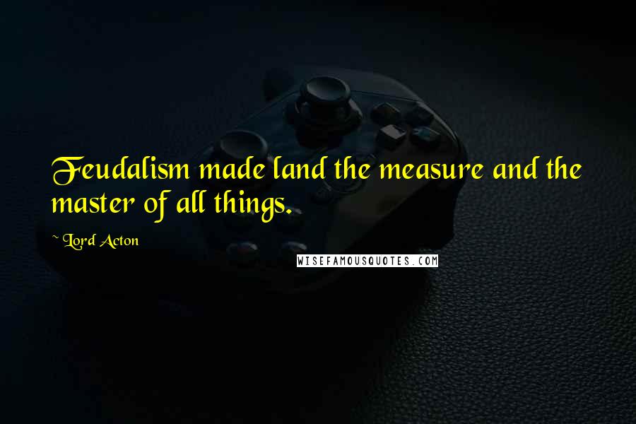 Lord Acton Quotes: Feudalism made land the measure and the master of all things.