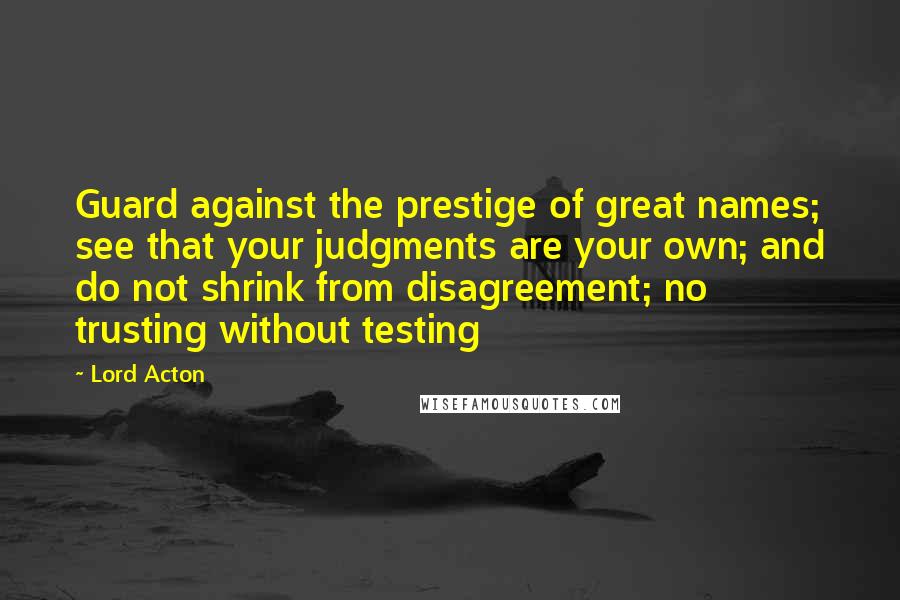 Lord Acton Quotes: Guard against the prestige of great names; see that your judgments are your own; and do not shrink from disagreement; no trusting without testing