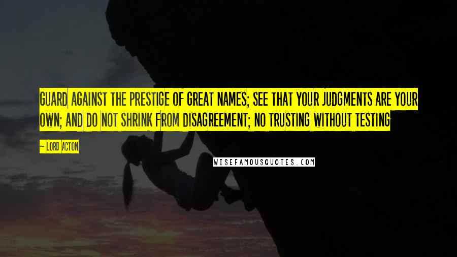 Lord Acton Quotes: Guard against the prestige of great names; see that your judgments are your own; and do not shrink from disagreement; no trusting without testing