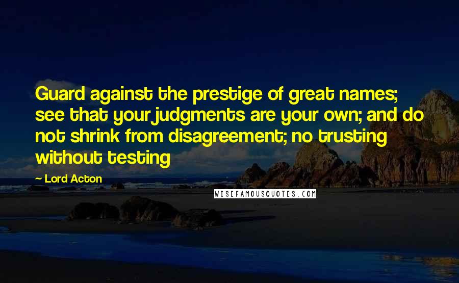 Lord Acton Quotes: Guard against the prestige of great names; see that your judgments are your own; and do not shrink from disagreement; no trusting without testing