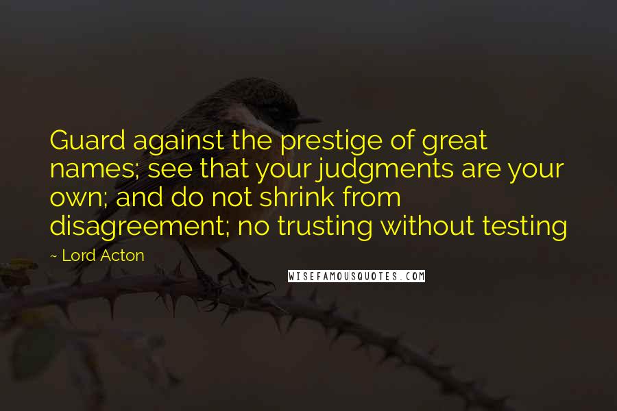 Lord Acton Quotes: Guard against the prestige of great names; see that your judgments are your own; and do not shrink from disagreement; no trusting without testing