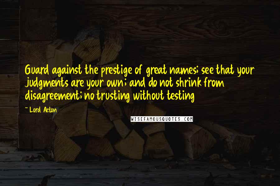 Lord Acton Quotes: Guard against the prestige of great names; see that your judgments are your own; and do not shrink from disagreement; no trusting without testing