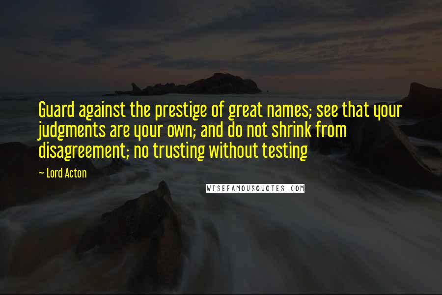 Lord Acton Quotes: Guard against the prestige of great names; see that your judgments are your own; and do not shrink from disagreement; no trusting without testing