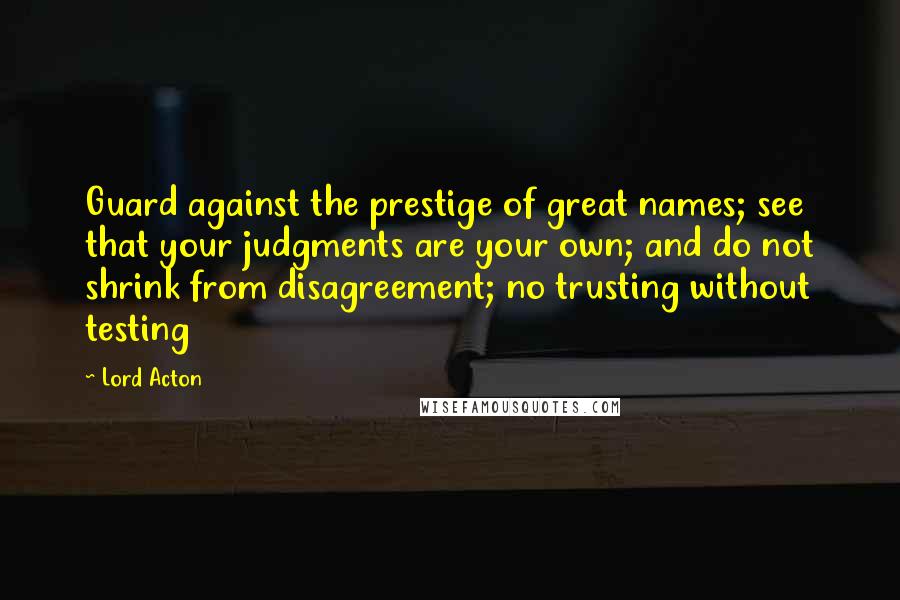 Lord Acton Quotes: Guard against the prestige of great names; see that your judgments are your own; and do not shrink from disagreement; no trusting without testing