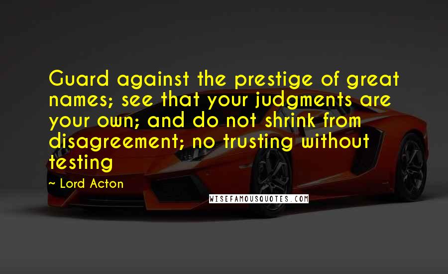 Lord Acton Quotes: Guard against the prestige of great names; see that your judgments are your own; and do not shrink from disagreement; no trusting without testing