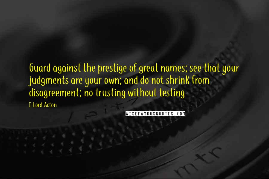 Lord Acton Quotes: Guard against the prestige of great names; see that your judgments are your own; and do not shrink from disagreement; no trusting without testing