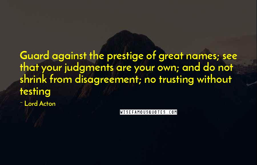 Lord Acton Quotes: Guard against the prestige of great names; see that your judgments are your own; and do not shrink from disagreement; no trusting without testing