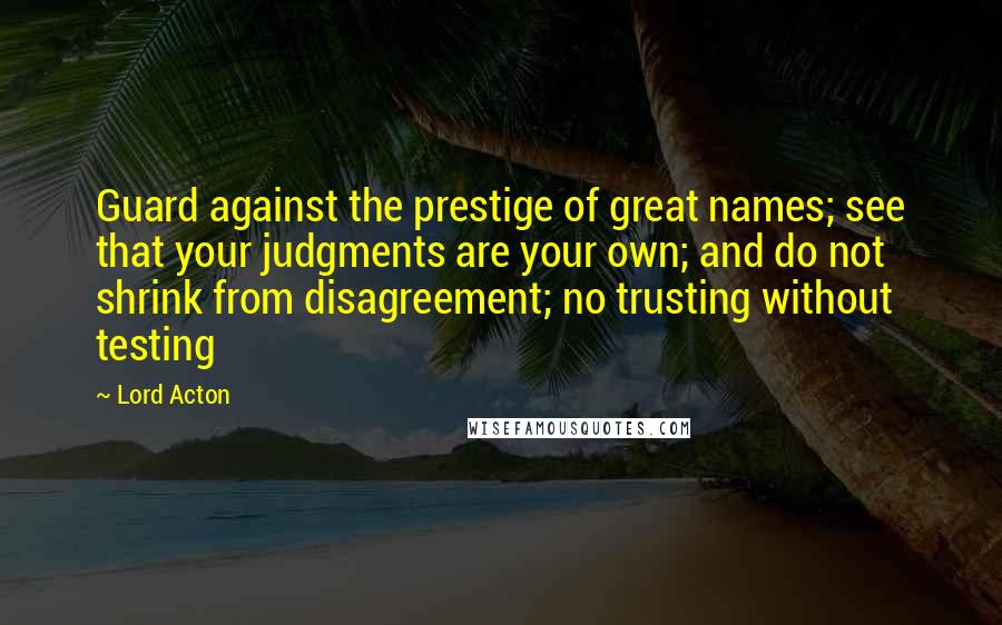 Lord Acton Quotes: Guard against the prestige of great names; see that your judgments are your own; and do not shrink from disagreement; no trusting without testing