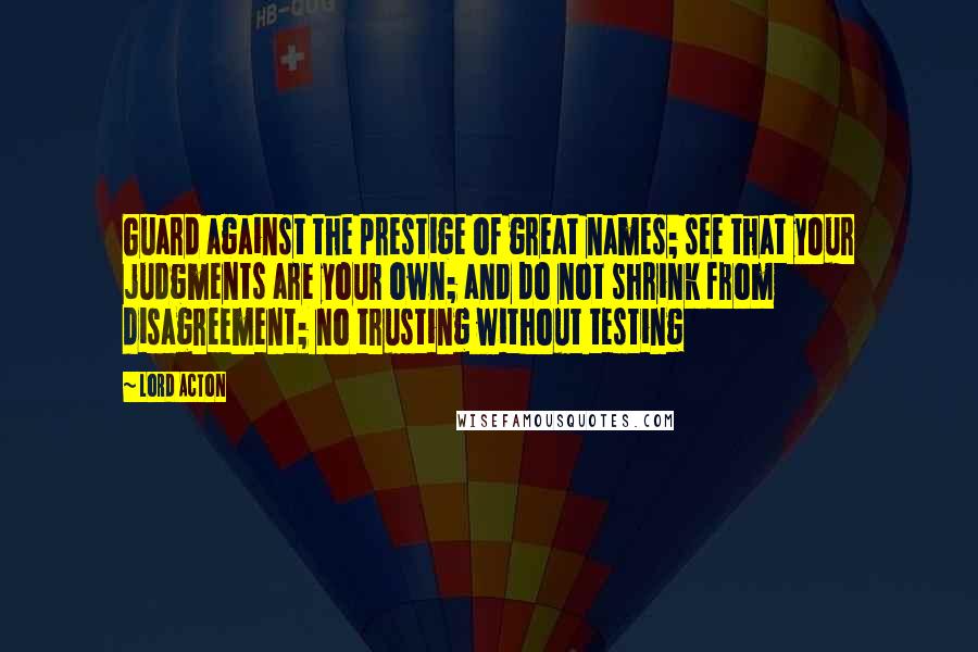 Lord Acton Quotes: Guard against the prestige of great names; see that your judgments are your own; and do not shrink from disagreement; no trusting without testing