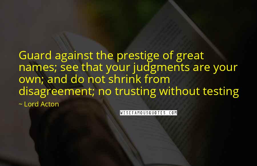 Lord Acton Quotes: Guard against the prestige of great names; see that your judgments are your own; and do not shrink from disagreement; no trusting without testing