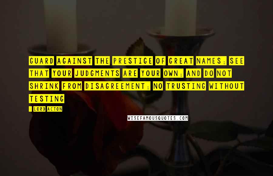 Lord Acton Quotes: Guard against the prestige of great names; see that your judgments are your own; and do not shrink from disagreement; no trusting without testing