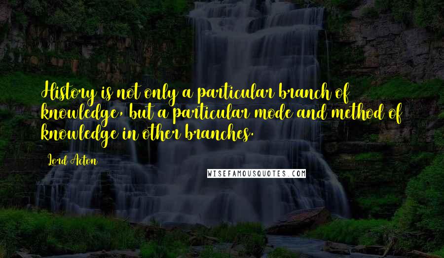 Lord Acton Quotes: History is not only a particular branch of knowledge, but a particular mode and method of knowledge in other branches.