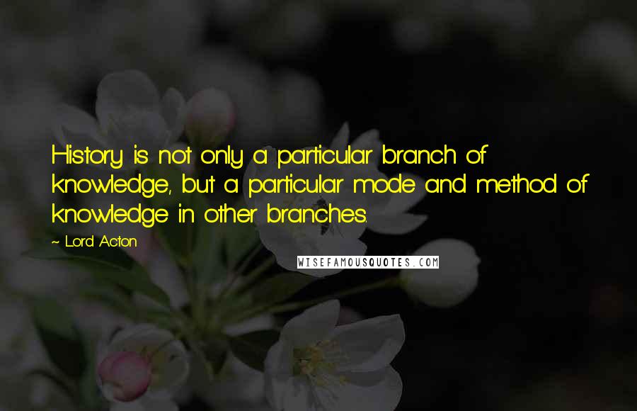 Lord Acton Quotes: History is not only a particular branch of knowledge, but a particular mode and method of knowledge in other branches.