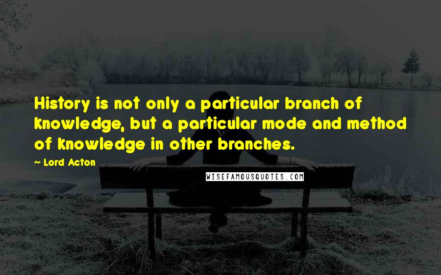 Lord Acton Quotes: History is not only a particular branch of knowledge, but a particular mode and method of knowledge in other branches.