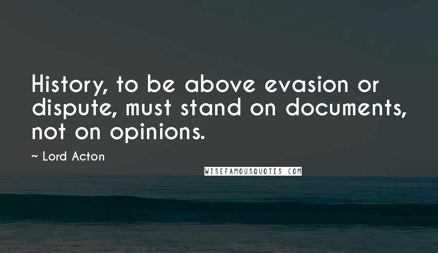 Lord Acton Quotes: History, to be above evasion or dispute, must stand on documents, not on opinions.