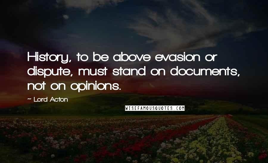 Lord Acton Quotes: History, to be above evasion or dispute, must stand on documents, not on opinions.