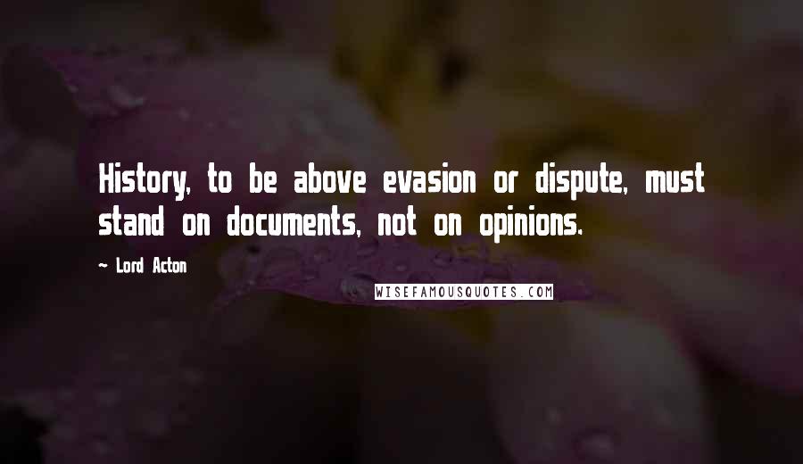 Lord Acton Quotes: History, to be above evasion or dispute, must stand on documents, not on opinions.