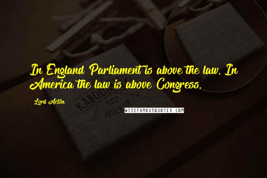 Lord Acton Quotes: In England Parliament is above the law. In America the law is above Congress.