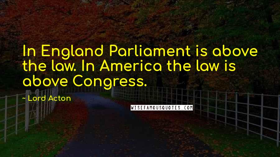 Lord Acton Quotes: In England Parliament is above the law. In America the law is above Congress.