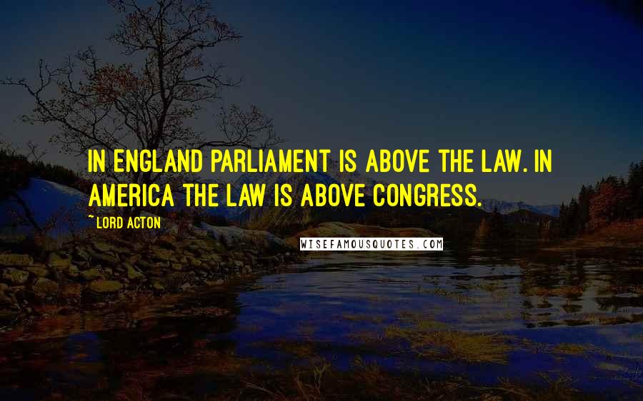 Lord Acton Quotes: In England Parliament is above the law. In America the law is above Congress.