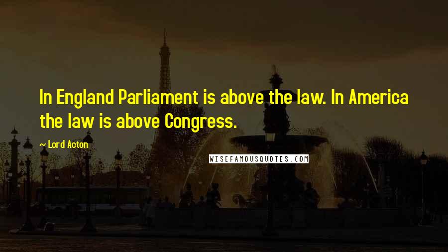 Lord Acton Quotes: In England Parliament is above the law. In America the law is above Congress.