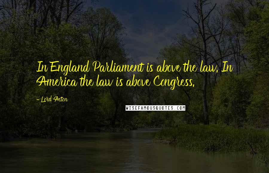 Lord Acton Quotes: In England Parliament is above the law. In America the law is above Congress.