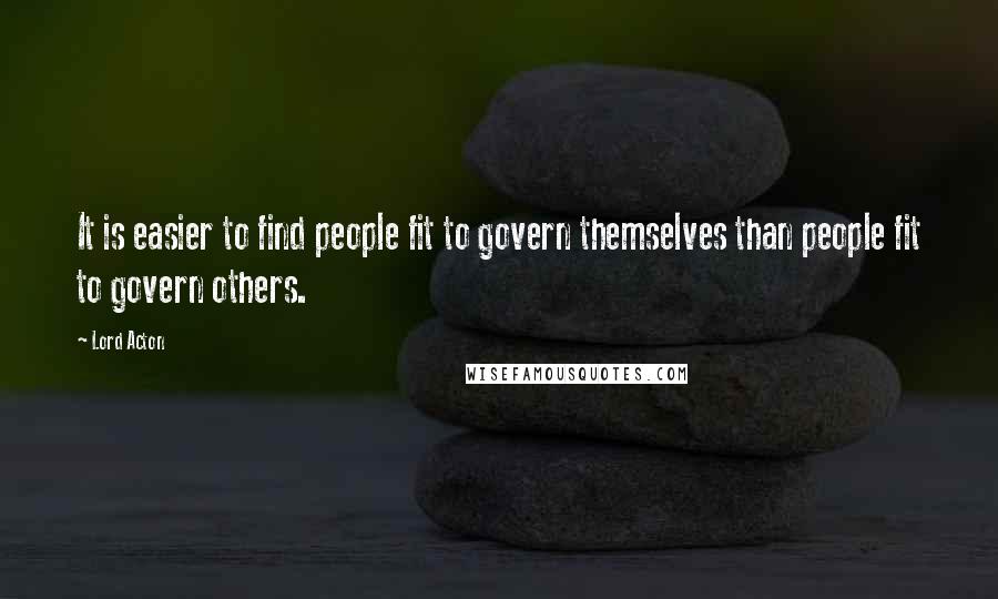 Lord Acton Quotes: It is easier to find people fit to govern themselves than people fit to govern others.