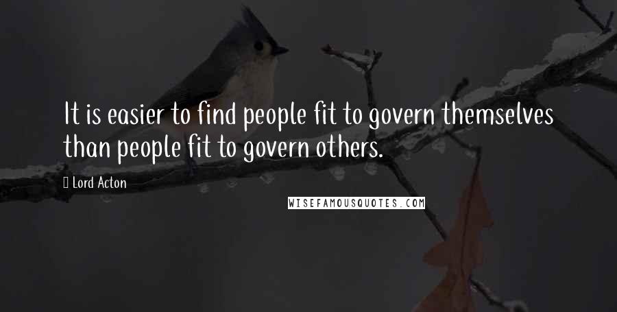 Lord Acton Quotes: It is easier to find people fit to govern themselves than people fit to govern others.