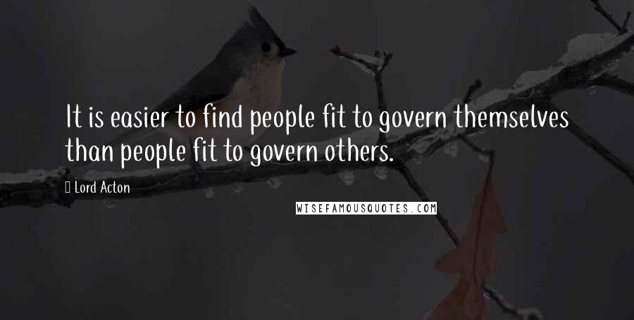 Lord Acton Quotes: It is easier to find people fit to govern themselves than people fit to govern others.
