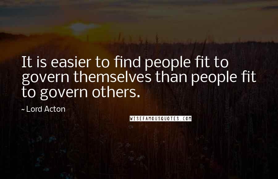 Lord Acton Quotes: It is easier to find people fit to govern themselves than people fit to govern others.