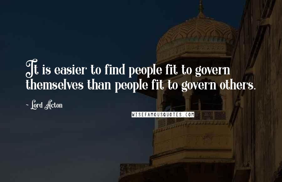 Lord Acton Quotes: It is easier to find people fit to govern themselves than people fit to govern others.