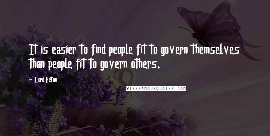 Lord Acton Quotes: It is easier to find people fit to govern themselves than people fit to govern others.