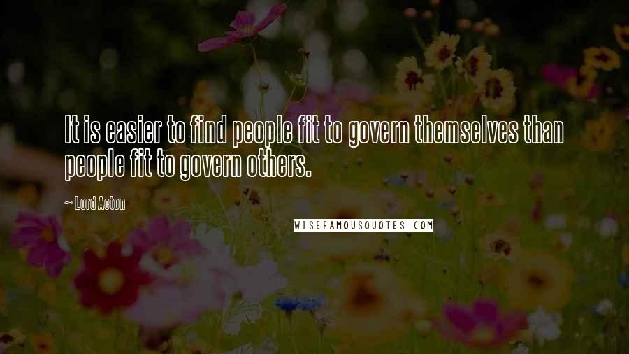 Lord Acton Quotes: It is easier to find people fit to govern themselves than people fit to govern others.