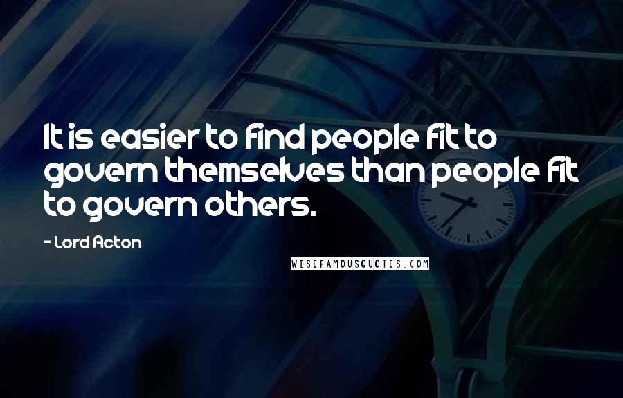 Lord Acton Quotes: It is easier to find people fit to govern themselves than people fit to govern others.