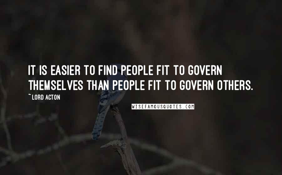 Lord Acton Quotes: It is easier to find people fit to govern themselves than people fit to govern others.